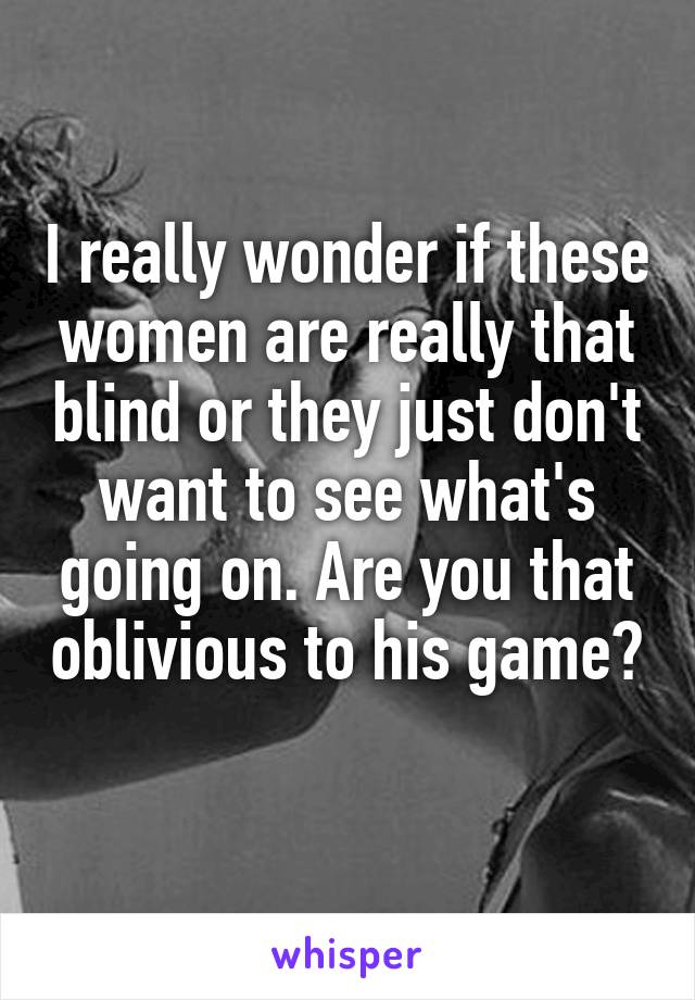 I really wonder if these women are really that blind or they just don't want to see what's going on. Are you that oblivious to his game? 