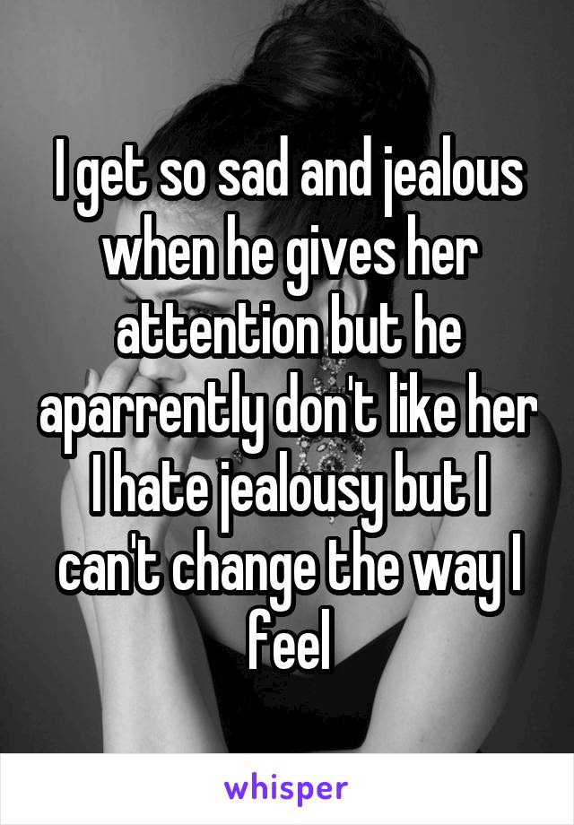 I get so sad and jealous when he gives her attention but he aparrently don't like her I hate jealousy but I can't change the way I feel