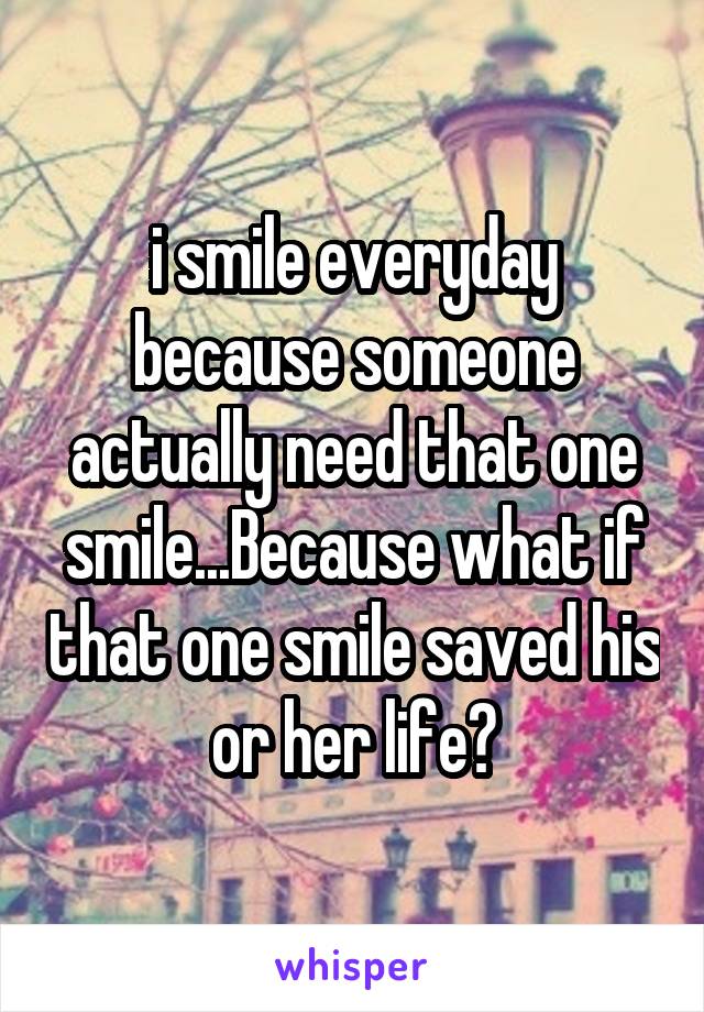 i smile everyday because someone actually need that one smile...Because what if that one smile saved his or her life?