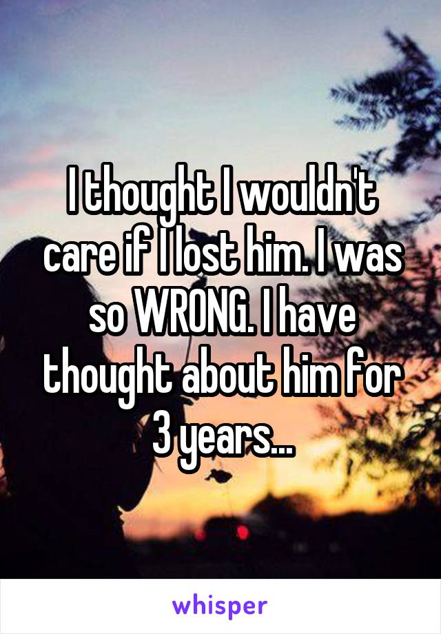 I thought I wouldn't care if I lost him. I was so WRONG. I have thought about him for 3 years...