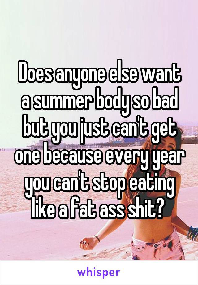 Does anyone else want a summer body so bad but you just can't get one because every year you can't stop eating like a fat ass shit? 