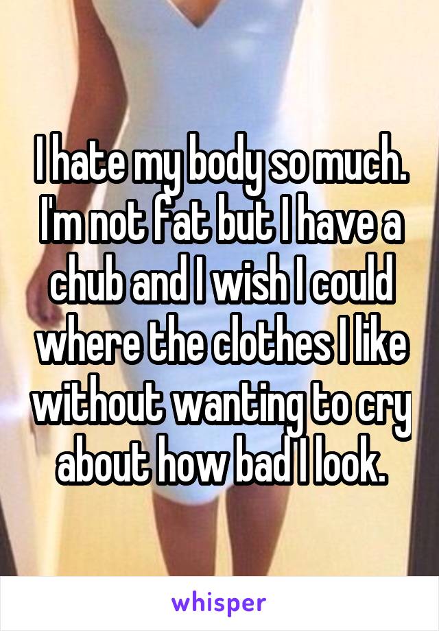 I hate my body so much. I'm not fat but I have a chub and I wish I could where the clothes I like without wanting to cry about how bad I look.