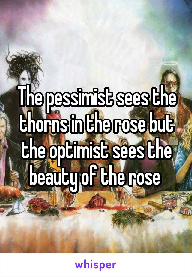 The pessimist sees the thorns in the rose but the optimist sees the beauty of the rose 