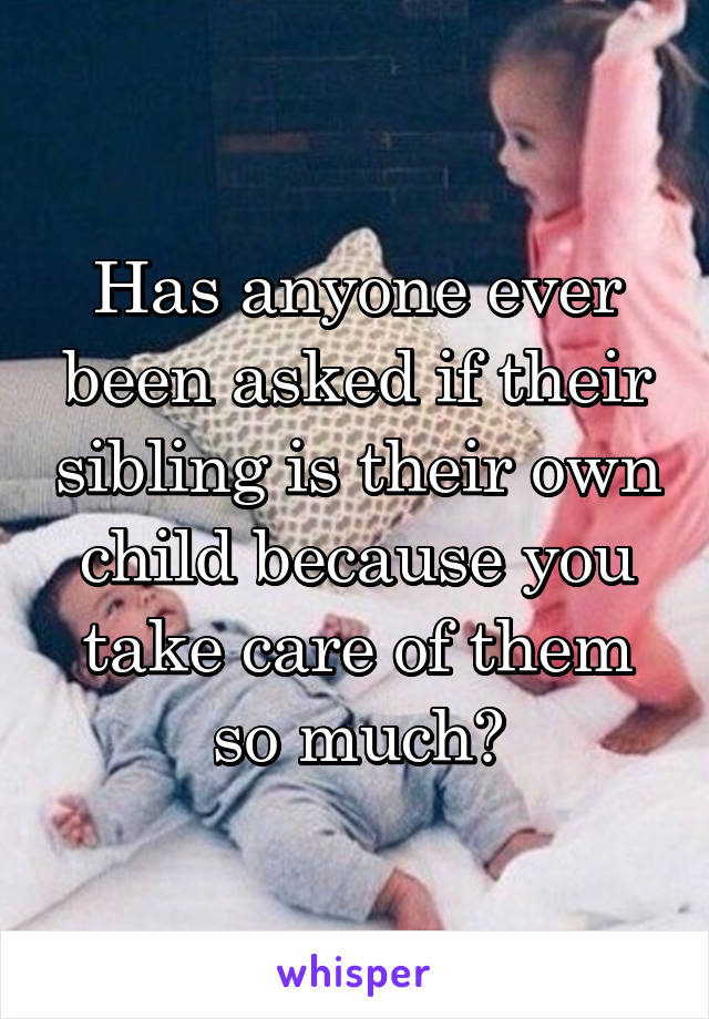 Has anyone ever been asked if their sibling is their own child because you take care of them so much?