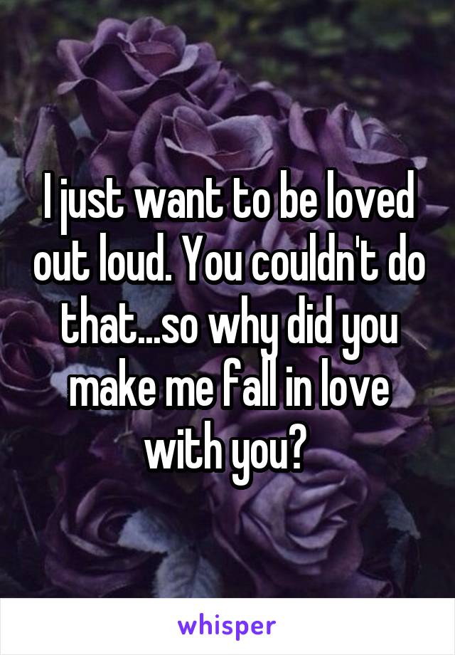 I just want to be loved out loud. You couldn't do that...so why did you make me fall in love with you? 