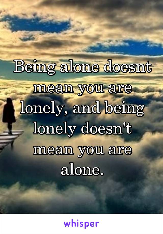 Being alone doesnt mean you are lonely, and being lonely doesn't mean you are alone.