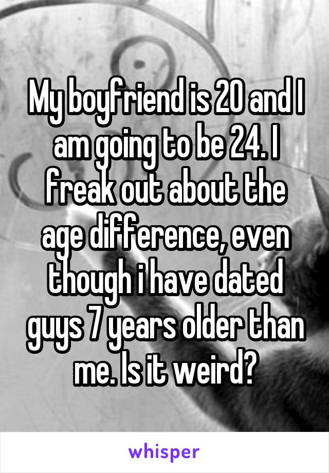 My boyfriend is 20 and I am going to be 24. I freak out about the age difference, even though i have dated guys 7 years older than me. Is it weird?