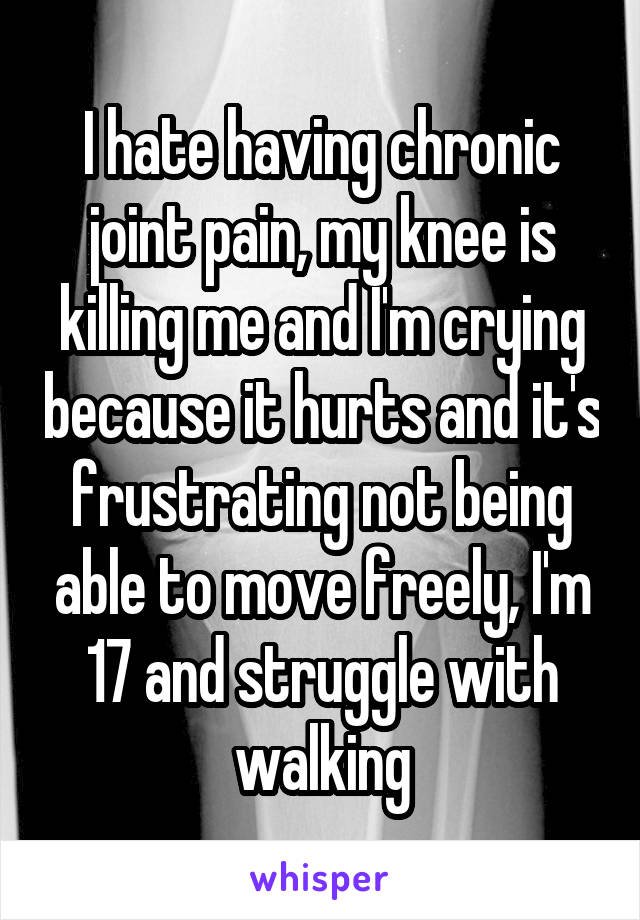 I hate having chronic joint pain, my knee is killing me and I'm crying because it hurts and it's frustrating not being able to move freely, I'm 17 and struggle with walking