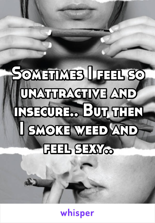 Sometimes I feel so unattractive and insecure.. But then I smoke weed and feel sexy..