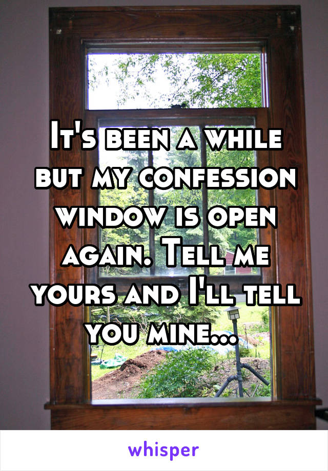 It's been a while but my confession window is open again. Tell me yours and I'll tell you mine... 