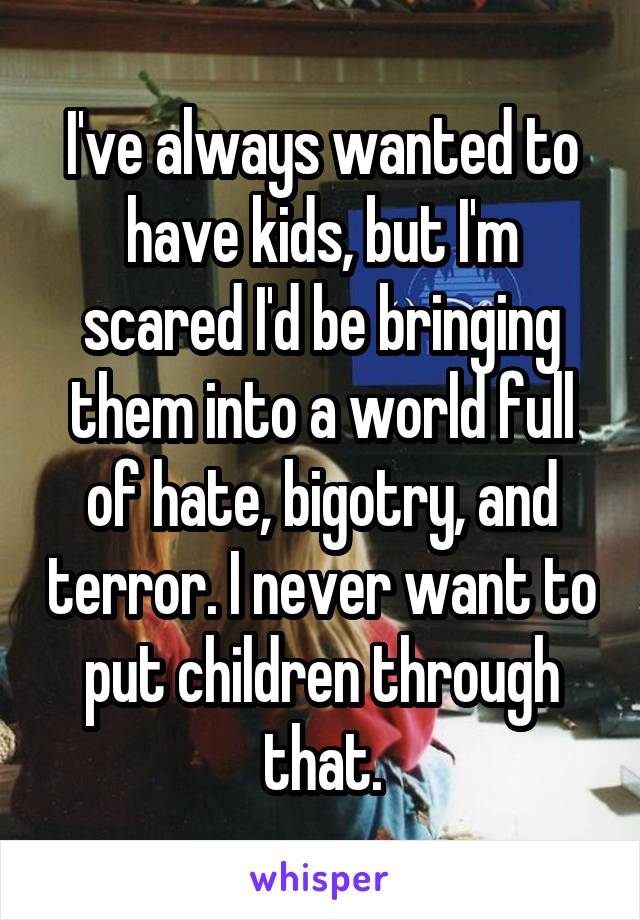 I've always wanted to have kids, but I'm scared I'd be bringing them into a world full of hate, bigotry, and terror. I never want to put children through that.