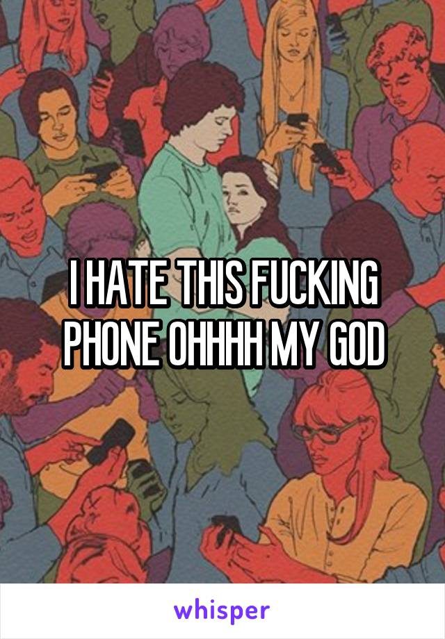 I HATE THIS FUCKING PHONE OHHHH MY GOD