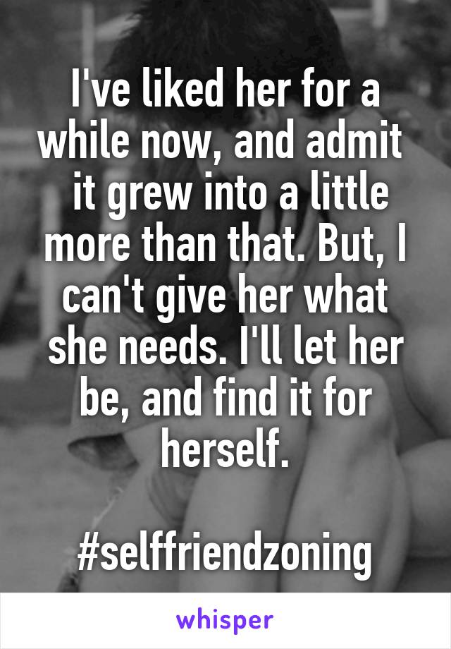 I've liked her for a while now, and admit 
 it grew into a little more than that. But, I can't give her what she needs. I'll let her be, and find it for herself.

#selffriendzoning