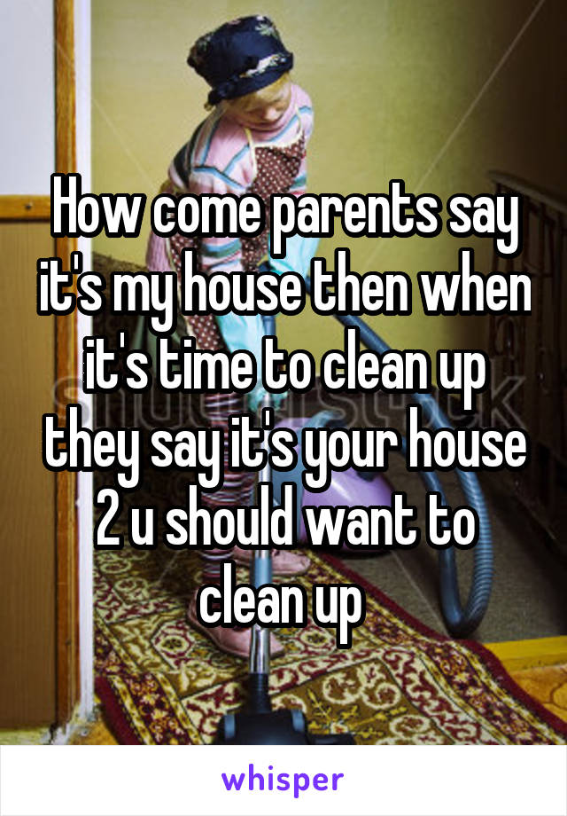 How come parents say it's my house then when it's time to clean up they say it's your house 2 u should want to clean up 