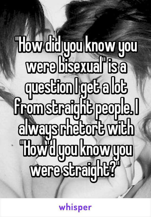 "How did you know you were bisexual" is a question I get a lot from straight people. I always rhetort with "How'd you know you were straight?" 