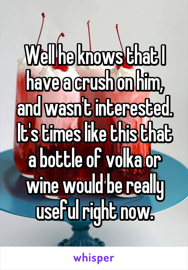 Well he knows that I have a crush on him, and wasn't interested. It's times like this that a bottle of volka or wine would be really useful right now.