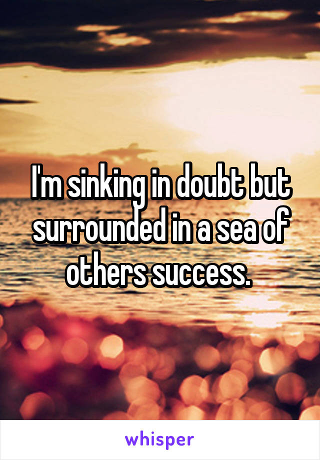 I'm sinking in doubt but surrounded in a sea of others success. 