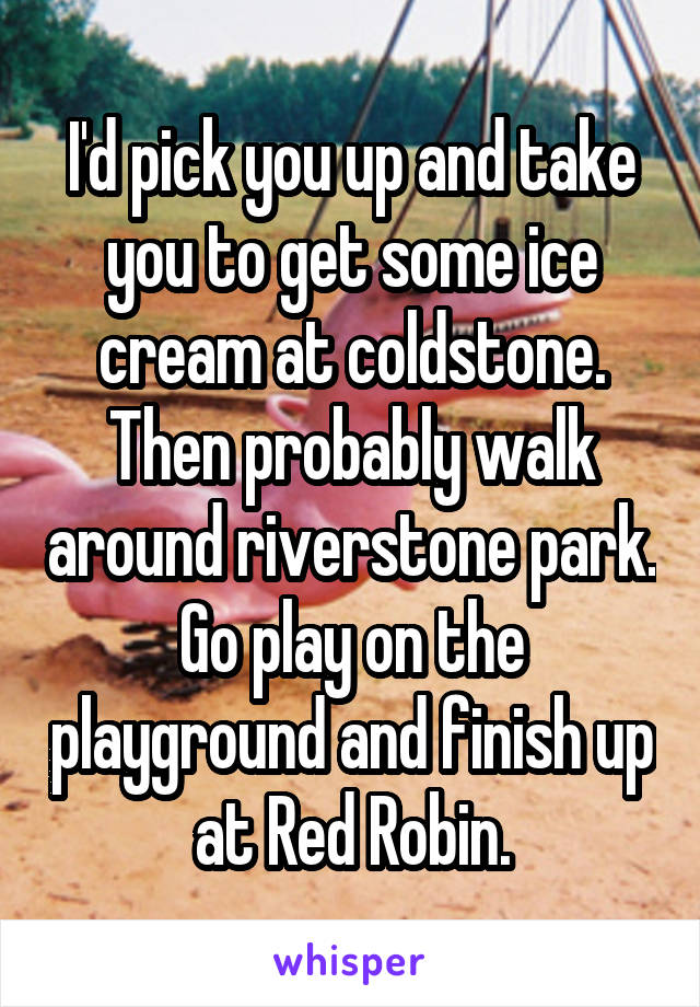 I'd pick you up and take you to get some ice cream at coldstone. Then probably walk around riverstone park. Go play on the playground and finish up at Red Robin.