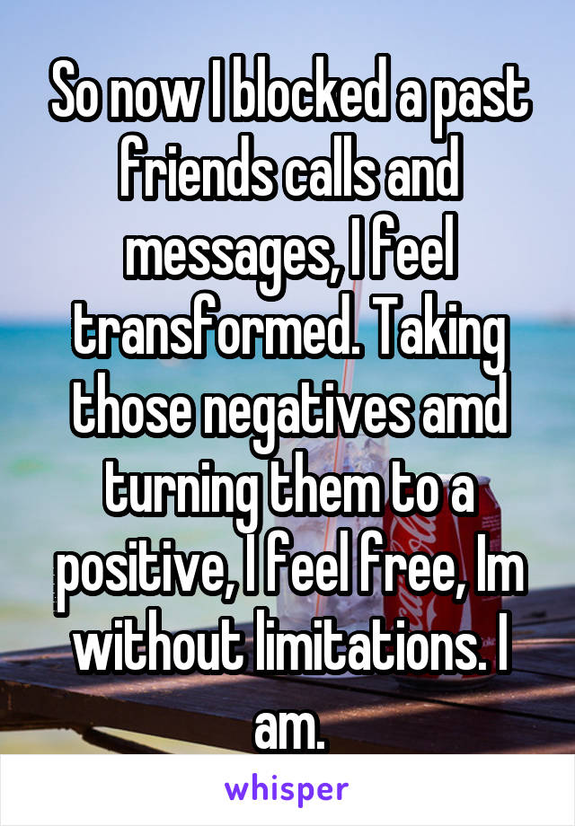 So now I blocked a past friends calls and messages, I feel transformed. Taking those negatives amd turning them to a positive, I feel free, Im without limitations. I am.