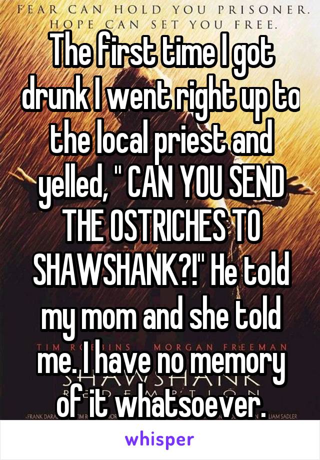 The first time I got drunk I went right up to the local priest and yelled, " CAN YOU SEND THE OSTRICHES TO SHAWSHANK?!" He told my mom and she told me. I have no memory of it whatsoever.