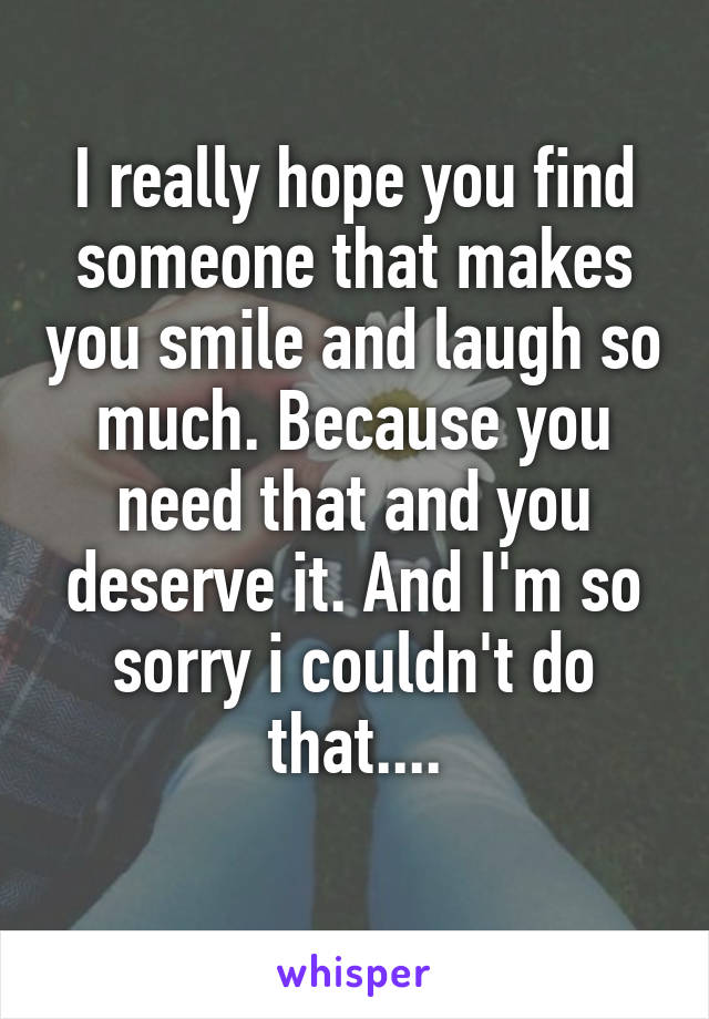 I really hope you find someone that makes you smile and laugh so much. Because you need that and you deserve it. And I'm so sorry i couldn't do that....
