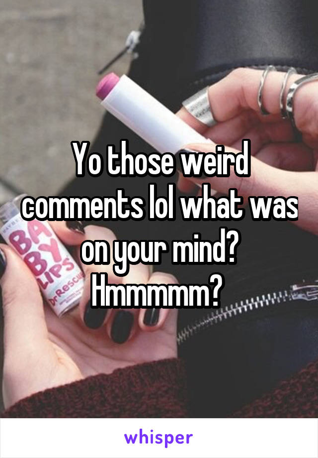 Yo those weird comments lol what was on your mind? Hmmmmm? 