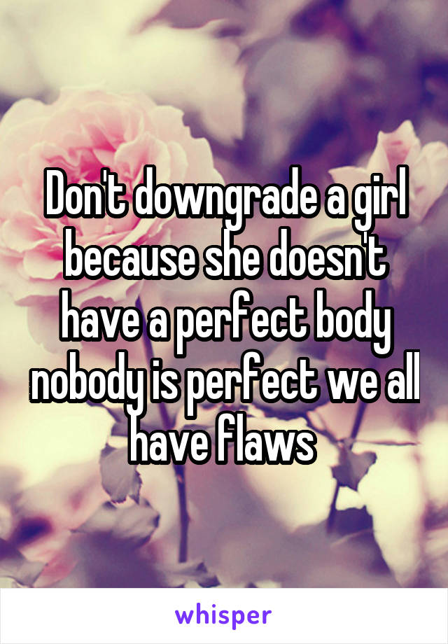 Don't downgrade a girl because she doesn't have a perfect body nobody is perfect we all have flaws 