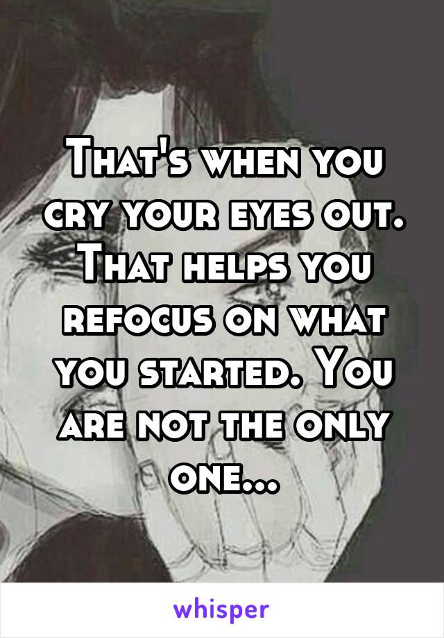 That's when you cry your eyes out. That helps you refocus on what you started. You are not the only one...