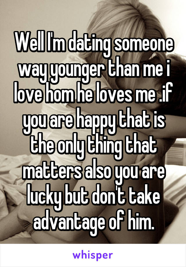 Well I'm dating someone way younger than me i love hom he loves me .if you are happy that is the only thing that matters also you are lucky but don't take advantage of him.