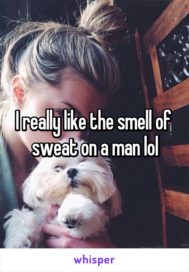 I really like the smell of  sweat on a man lol