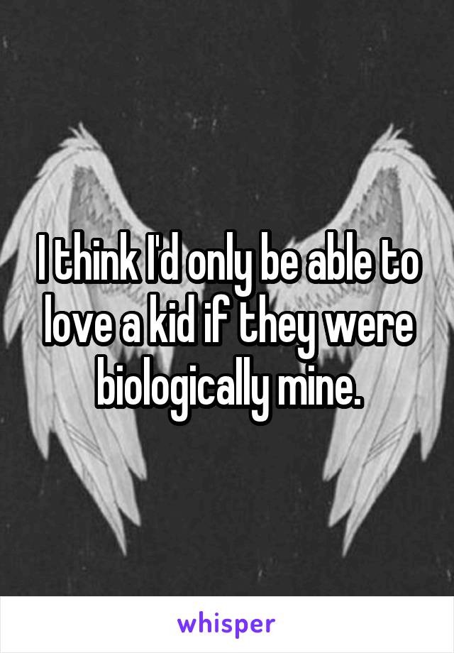 I think I'd only be able to love a kid if they were biologically mine.