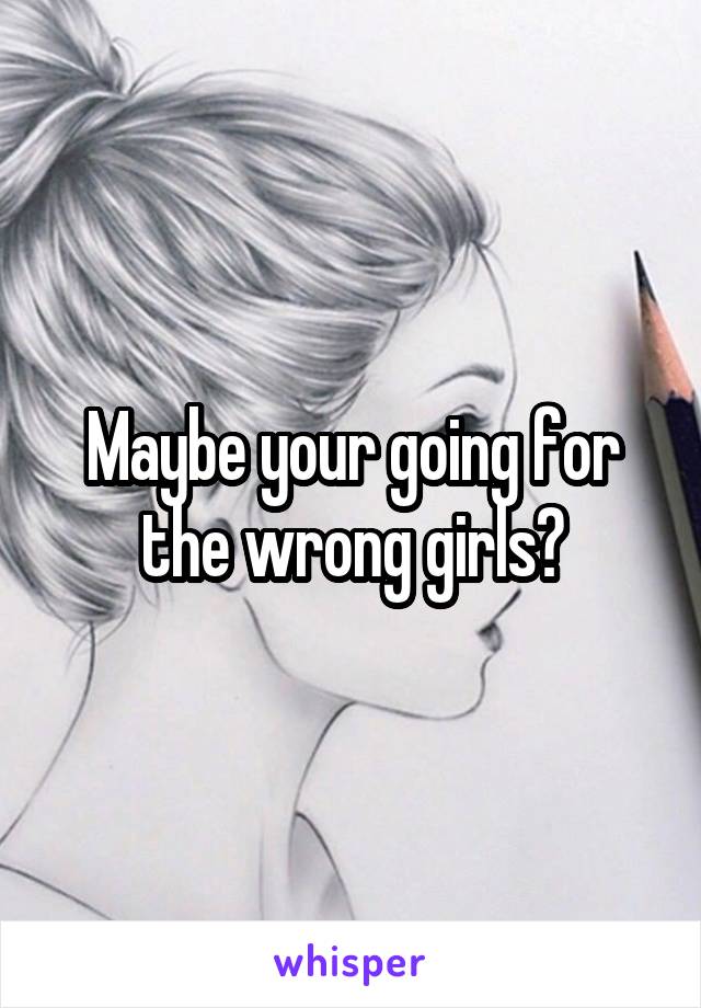 Maybe your going for the wrong girls?
