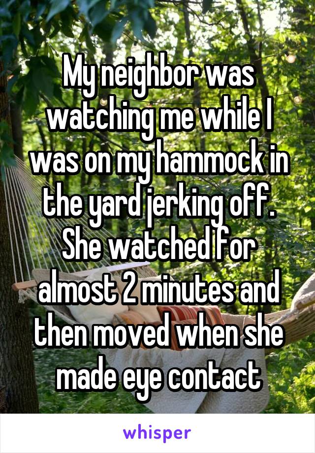 My neighbor was watching me while I was on my hammock in the yard jerking off. She watched for almost 2 minutes and then moved when she made eye contact