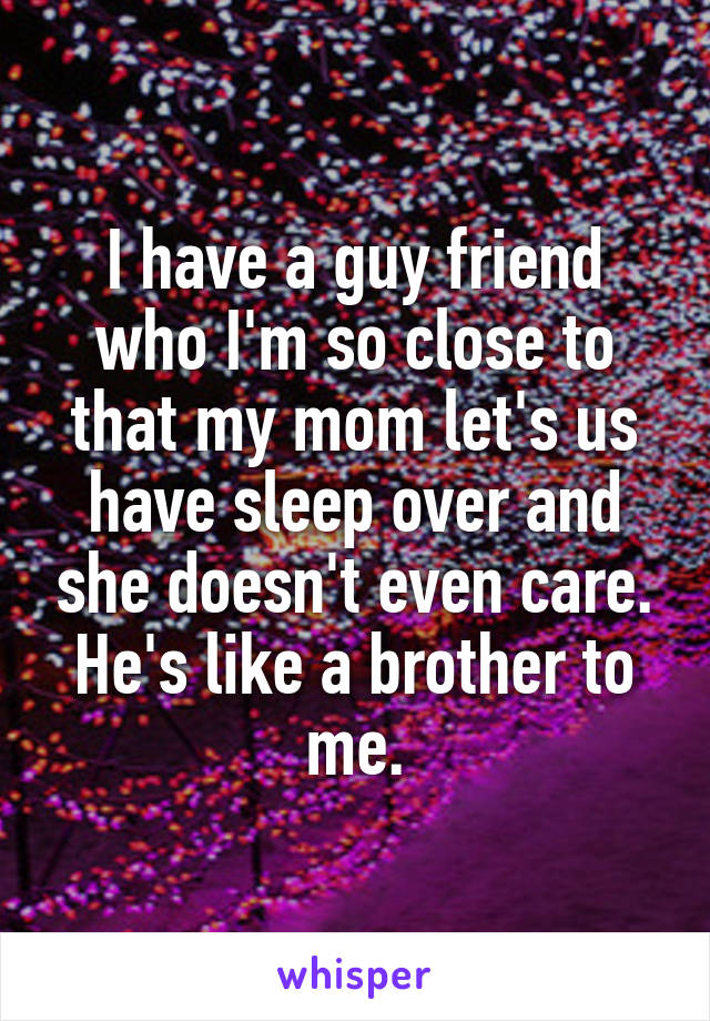 I have a guy friend who I'm so close to that my mom let's us have sleep over and she doesn't even care. He's like a brother to me.