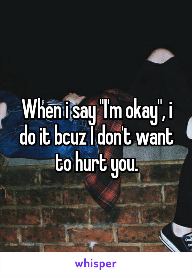 When i say "I'm okay", i do it bcuz I don't want to hurt you.