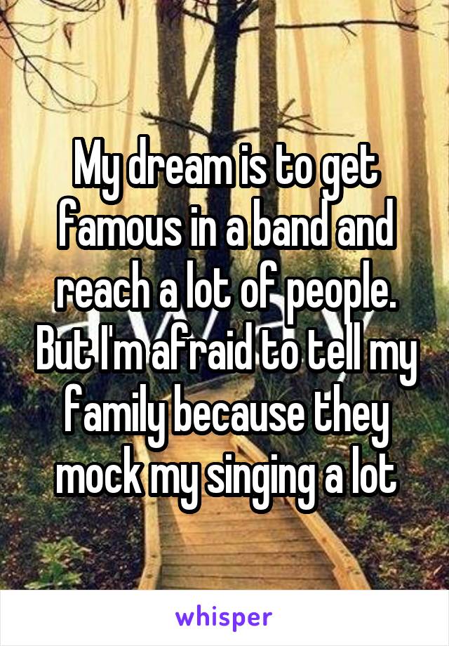 My dream is to get famous in a band and reach a lot of people. But I'm afraid to tell my family because they mock my singing a lot