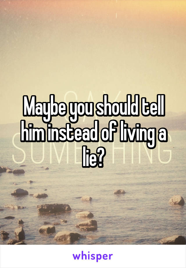 Maybe you should tell him instead of living a lie?