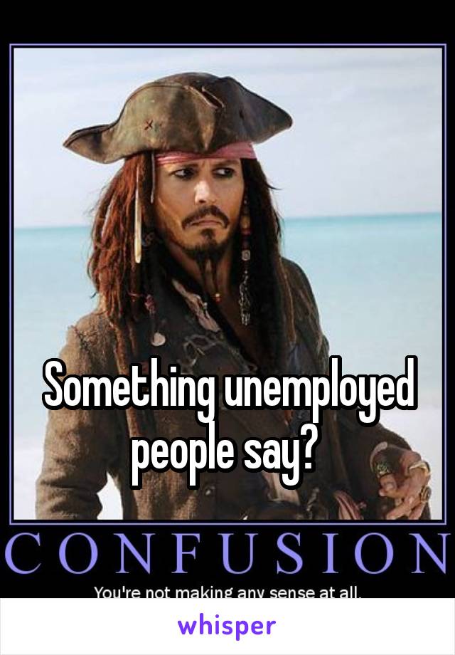 


Something unemployed people say? 