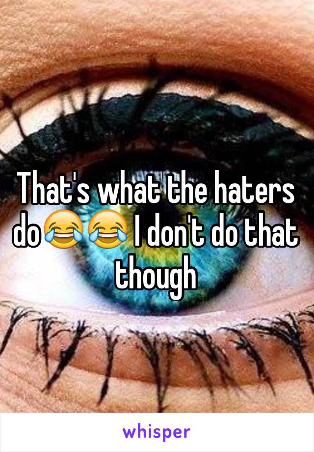 That's what the haters do😂😂 I don't do that though