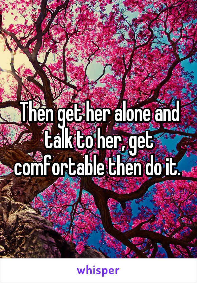 Then get her alone and talk to her, get comfortable then do it. 