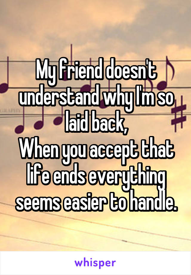 My friend doesn't understand why I'm so laid back,
When you accept that life ends everything seems easier to handle.
