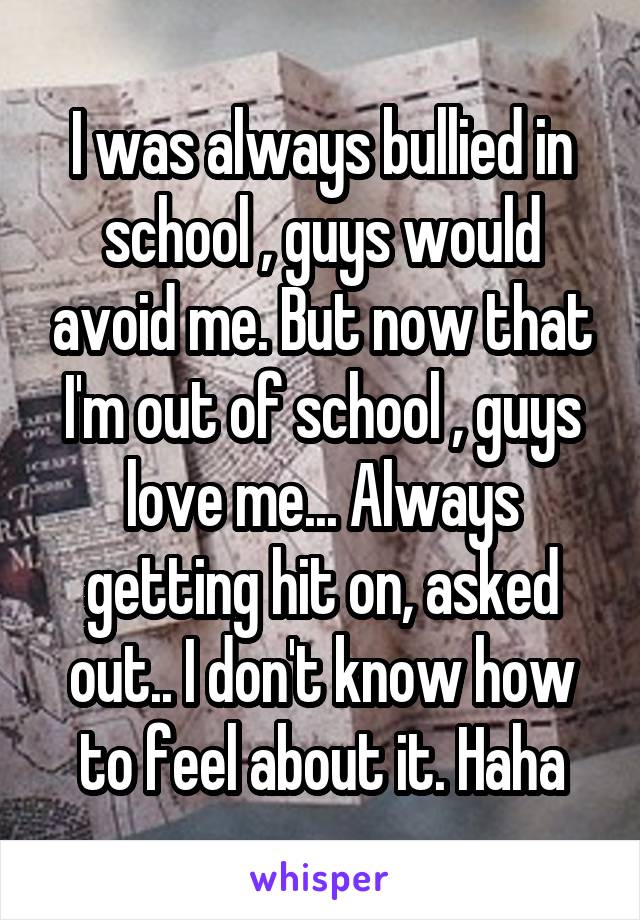 I was always bullied in school , guys would avoid me. But now that I'm out of school , guys love me... Always getting hit on, asked out.. I don't know how to feel about it. Haha