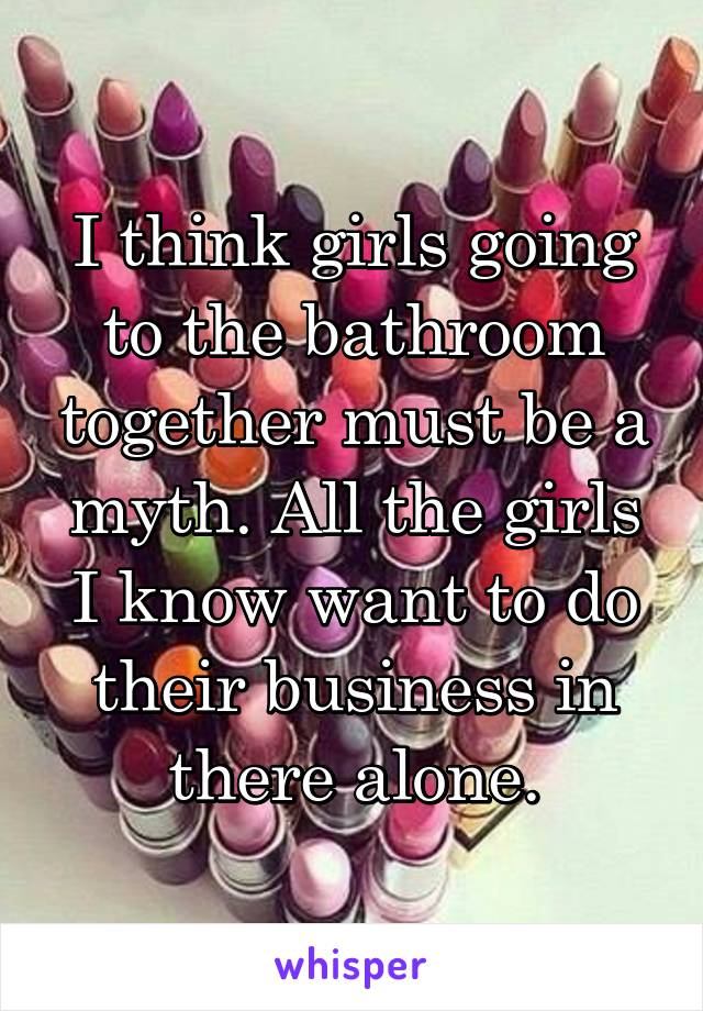 I think girls going to the bathroom together must be a myth. All the girls I know want to do their business in there alone.