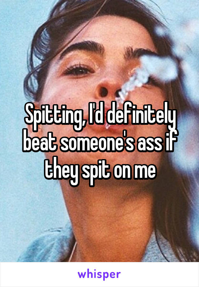 Spitting, I'd definitely beat someone's ass if they spit on me