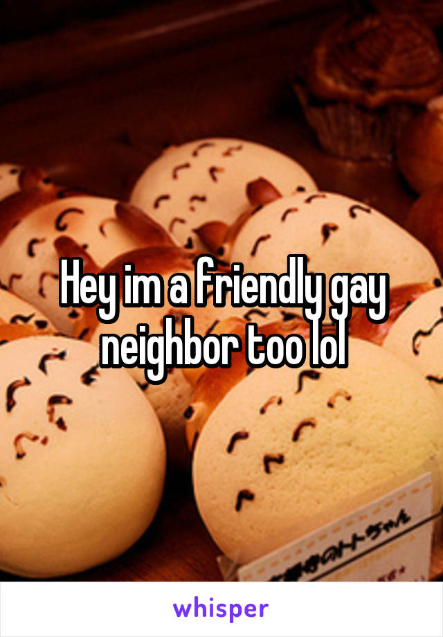 Hey im a friendly gay neighbor too lol