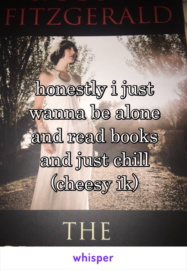 honestly i just wanna be alone and read books and just chill (cheesy ik)