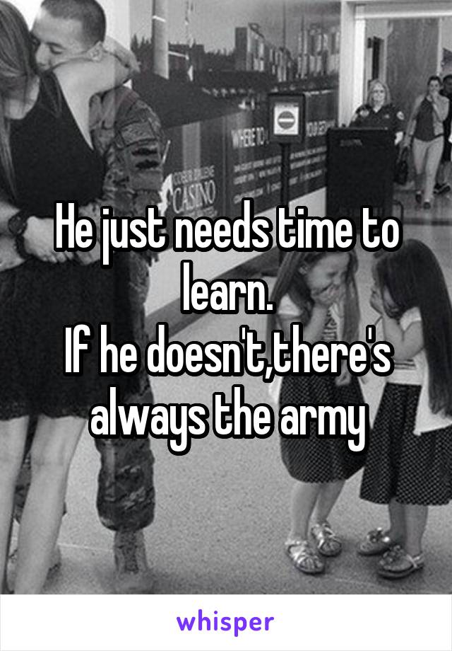 He just needs time to learn.
If he doesn't,there's always the army