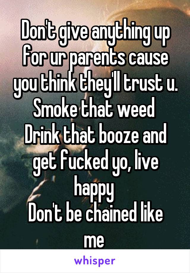 Don't give anything up for ur parents cause you think they'll trust u. Smoke that weed 
Drink that booze and get fucked yo, live happy 
Don't be chained like me 