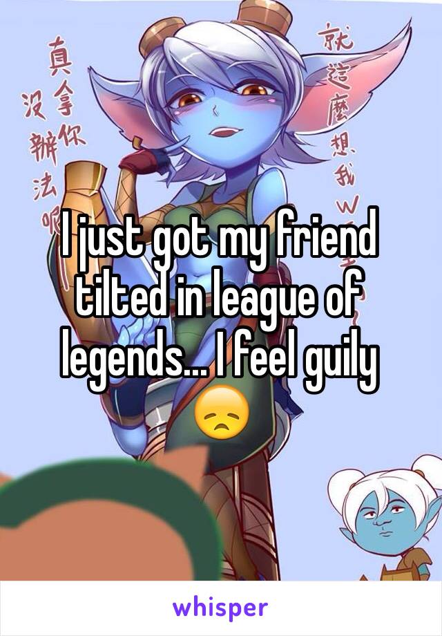 I just got my friend tilted in league of legends... I feel guily 
😞