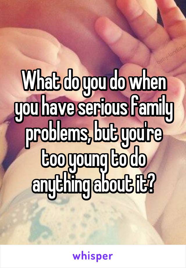 What do you do when you have serious family problems, but you're too young to do anything about it?